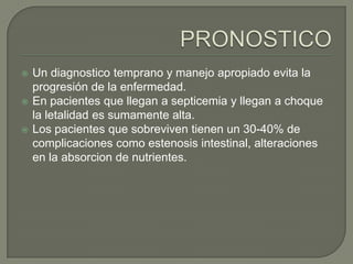    Un diagnostico temprano y manejo apropiado evita la
    progresión de la enfermedad.
   En pacientes que llegan a septicemia y llegan a choque
    la letalidad es sumamente alta.
   Los pacientes que sobreviven tienen un 30-40% de
    complicaciones como estenosis intestinal, alteraciones
    en la absorcion de nutrientes.
 