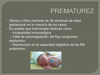    Afecta a niños menores de 36 semanas de edad
    gestacional en la mayoría de los casos.
   Es posible que intervengan factores como:
     - Incapacidad inmunológica
     - Falta de autorregulación del flujo sanguíneo
    esplacnico.
     - Disminución en la capacidad digestiva de los RN
    pretermino.
 