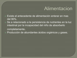    Existe el antecedente de alimentación enterar en mas
    del 90%.
   Se a relacionado a la persistencia de nutrientes en la luz
    intestinal por la incapacidad del niño de absorberlo
    completamente.
   Producción de abundantes ácidos orgánicos y gases.
 