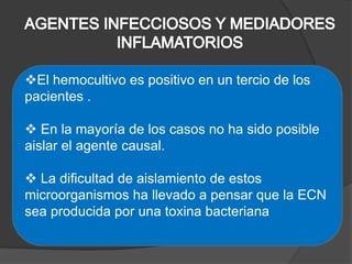 El hemocultivo es positivo en un tercio de los
pacientes .

 En la mayoría de los casos no ha sido posible
aislar el agente causal.

 La dificultad de aislamiento de estos
microorganismos ha llevado a pensar que la ECN
sea producida por una toxina bacteriana
 