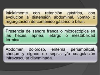 Inicialmente con retención gástrica, con
evolución a distensión abdominal, vomito o
regurgitación de contenido gástrico o biliar.

Presencia de sangre franca o microscópica en
las heces, apnea, letargo o inestabilidad
térmica.

Abdomen doloroso, eritema periumbilical,
choque y signos de sepsis y/o coagulación
intravascular diseminada.
 