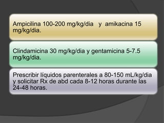 Ampicilina 100-200 mg/kg/dia y amikacina 15
mg/kg/dia.


Clindamicina 30 mg/kg/dia y gentamicina 5-7.5
mg/kg/dia.

Prescribir líquidos parenterales a 80-150 mL/kg/dia
y solicitar Rx de abd cada 8-12 horas durante las
24-48 horas.
 