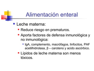 Alimentación enteral
 Leche materna:
 Reduce riesgo en prematuros.
 Aporta factores de defensa inmunológica y
no inmunológica:

IgA, complemento, macrófagos, linfocitos, PAF
acetilhidrolasa, β – caroteno y acido ascórbico.
 Lípidos de leche materna son menos
tóxicos.
 