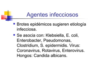 Agentes infecciosos
 Brotes epidémicos sugieren etiología
infecciosa.
 Se asocia con: Klebsiella, E. coli,
Enterobacter, Pseudomonas,
Clostridium, S. epidermidis. Virus:
Coronavirus, Rotavirus, Enterovirus.
Hongos: Candida albicans.
 