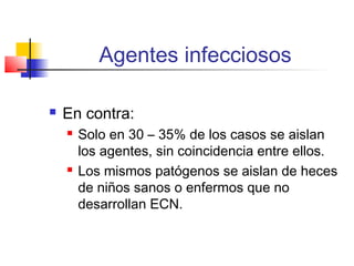 Agentes infecciosos
 En contra:
 Solo en 30 – 35% de los casos se aislan
los agentes, sin coincidencia entre ellos.
 Los mismos patógenos se aislan de heces
de niños sanos o enfermos que no
desarrollan ECN.
 