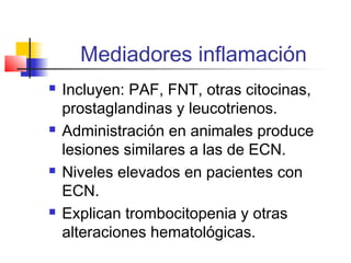Mediadores inflamación
 Incluyen: PAF, FNT, otras citocinas,
prostaglandinas y leucotrienos.
 Administración en animales produce
lesiones similares a las de ECN.
 Niveles elevados en pacientes con
ECN.
 Explican trombocitopenia y otras
alteraciones hematológicas.
 