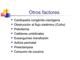 Otros factores
 Cardiopatía congénita cianógena
 Obstrucción al flujo sistémico (CoAo)
 Policitemia
 Catéteres umbilicales
 Exsanguíneo transfusión
 Asfixia perinatal
 Preeclampsia
 Consumo de cocaína
 