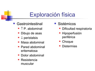 Exploración física
 Gastrointestinal
 ↑ P. abdominal
 Dibujo de asas
 ↓ peristalsis
 Masa abdominal
 Pared abdominal
eritematosa
 Dolor abdominal
 Resistencia
muscular
 Sistémicos
 Dificultad respiratoria
 Hipoperfusión
periférica
 Choque
 Distermias
 