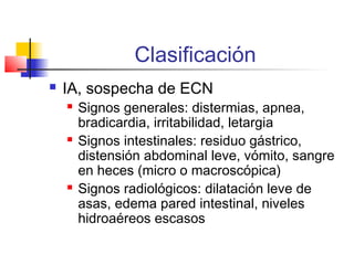 Clasificación
 IA, sospecha de ECN
 Signos generales: distermias, apnea,
bradicardia, irritabilidad, letargia
 Signos intestinales: residuo gástrico,
distensión abdominal leve, vómito, sangre
en heces (micro o macroscópica)
 Signos radiológicos: dilatación leve de
asas, edema pared intestinal, niveles
hidroaéreos escasos
 