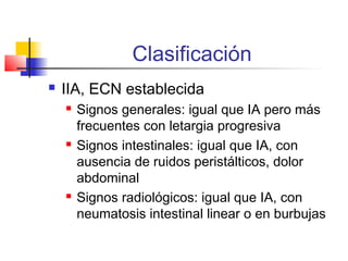 Clasificación
 IIA, ECN establecida
 Signos generales: igual que IA pero más
frecuentes con letargia progresiva
 Signos intestinales: igual que IA, con
ausencia de ruidos peristálticos, dolor
abdominal
 Signos radiológicos: igual que IA, con
neumatosis intestinal linear o en burbujas
 