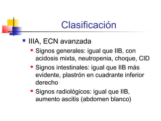 Clasificación
 IIIA, ECN avanzada
 Signos generales: igual que IIB, con
acidosis mixta, neutropenia, choque, CID
 Signos intestinales: igual que IIB más
evidente, plastrón en cuadrante inferior
derecho
 Signos radiológicos: igual que IIB,
aumento ascitis (abdomen blanco)
 