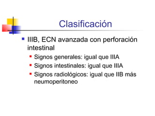 Clasificación
 IIIB, ECN avanzada con perforación
intestinal
 Signos generales: igual que IIIA
 Signos intestinales: igual que IIIA
 Signos radiológicos: igual que IIB más
neumoperitoneo
 