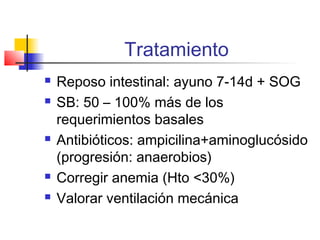 Tratamiento
 Reposo intestinal: ayuno 7-14d + SOG
 SB: 50 – 100% más de los
requerimientos basales
 Antibióticos: ampicilina+aminoglucósido
(progresión: anaerobios)
 Corregir anemia (Hto <30%)
 Valorar ventilación mecánica
 
