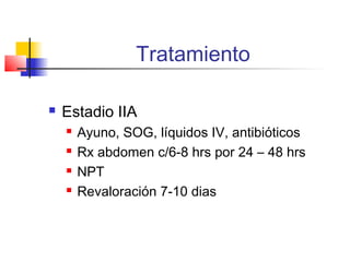 Tratamiento
 Estadio IIA
 Ayuno, SOG, líquidos IV, antibióticos
 Rx abdomen c/6-8 hrs por 24 – 48 hrs
 NPT
 Revaloración 7-10 dias
 