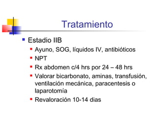 Tratamiento
 Estadio IIB
 Ayuno, SOG, líquidos IV, antibióticos
 NPT
 Rx abdomen c/4 hrs por 24 – 48 hrs
 Valorar bicarbonato, aminas, transfusión,
ventilación mecánica, paracentesis o
laparotomía
 Revaloración 10-14 dias
 