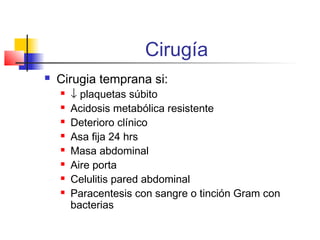 Cirugía
 Cirugia temprana si:
 ↓ plaquetas súbito
 Acidosis metabólica resistente
 Deterioro clínico
 Asa fija 24 hrs
 Masa abdominal
 Aire porta
 Celulitis pared abdominal
 Paracentesis con sangre o tinción Gram con
bacterias
 