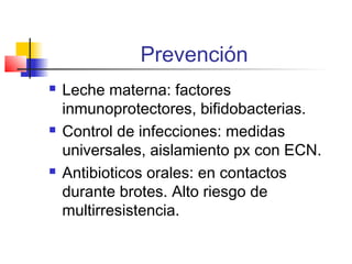 Prevención
 Leche materna: factores
inmunoprotectores, bifidobacterias.
 Control de infecciones: medidas
universales, aislamiento px con ECN.
 Antibioticos orales: en contactos
durante brotes. Alto riesgo de
multirresistencia.
 