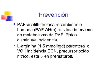 Prevención
 PAF-acetilhidrolasa recombinante
humana (PAF-AHrh): enzima interviene
en metabolismo de PAF. Ratas
disminuye incidencia.
 L-arginina (1.5 mmolkgd) parenteral o
VO ↓incidencia ECN, precursor oxido
nitrico, está ↓ en prematuros.
 