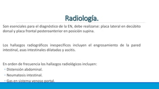 Son esenciales para el diagnóstico de la EN, debe realizarse: placa lateral en decúbito
dorsal y placa frontal posteroanterior en posición supina.
Los hallazgos radiográficos inespecíficos incluyen el engrosamiento de la pared
intestinal, asas intestinales dilatadas y ascitis.
En orden de frecuencia los hallazgos radiológicos incluyen:
◦ Distensión abdominal.
◦ Neumatosis intestinal.
◦ Gas en sistema venoso portal.
 