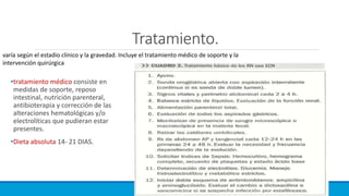 Tratamiento.
•tratamiento médico consiste en
medidas de soporte, reposo
intestinal, nutrición parenteral,
antibioterapia y corrección de las
alteraciones hematológicas y/o
electrolíticas que pudieran estar
presentes.
•Dieta absoluta 14- 21 DIAS.
varía según el estadio clínico y la gravedad. Incluye el tratamiento médico de soporte y la
intervención quirúrgica
 
