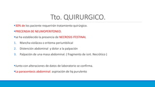Tto. QUIRURGICO.
30% de los paciente requerirán tratamiento quirúrgico.
PRECENSIA DE NEUMOPERITONEO.
se ha establecido la presencia de NECROSIS ITESTINAL
1. Mancha violácea o eritema periumbilical
2. Distención abdominal y dolor a la palpación
3. Palpación de una masa abdominal. ( fragmento de isnt. Necrótico )
Junto con alteraciones de datos de laboratorio se confirma.
La paracentesis abdominal: aspiración de liq purulento
 