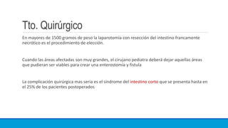 Tto. Quirúrgico
En mayores de 1500 gramos de peso la laparotomía con resección del intestino francamente
necrótico es el procedimiento de elección.
Cuando las áreas afectadas son muy grandes, el cirujano pediatra deberá dejar aquellas áreas
que pudieran ser viables para crear una enterostomía y fistula
La complicación quirúrgica mas seria es el síndrome del intestino corto que se presenta hasta en
el 25% de los pacientes postoperados
 