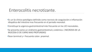 Enterocolitis necrotizante.
•Es un Sx clínico-patológico definido como necrosis de coagulación e inflamación
idiopática del intestino mas frecuente en el periodo neonatal.
•Constituye la urgencia gastrointestinal más frecuente en las UCI neonatales.
•Se presenta como un síndrome gastrointestinal y sistémico. ( NECROSIS DE LA
MUCOSA O DE CAPAS MAS PROFUNDAS)
•Íleon terminal y < frecuente colon proximal.
 