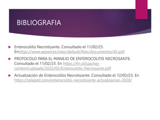 BIBLIOGRAFIA
 Enterocolitis Necrotizante. Consultado el 11/02/23.
Enhttps://www.aeped.es/sites/default/files/documentos/42.pdf
 PROTOCOLO PARA EL MANEJO DE ENTEROCOLITIS NECROSANTE.
Consultado el 11/02/23. En https://hn.sld.pa/wp-
content/uploads/2022/05/Enterocolitis-Necrosante.pdf
 Actualización de Enterocolitis Necrotizante. Consultado el 12/02/23. En
https://relaped.com/enterocolitis-necrotizante-actualizacion-2020/
 