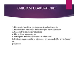 CRITERIOSDELABORATORIO
1. Biometría hemática: neutropenia, trombocitopenia.
2. Puede haber alteración de los tiempos de coagulación.
3. Gasometría: acidosis metabólica
4. Electrolitos: hiponatremia
5. Nitrógeno de urea y creatinina aumentados.
6. Cultivos: pueden aislarse gérmenes en sangre, L.C.R., orina, heces y
de
peritoneo.
 