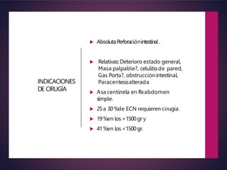 INDICACIONES
DE CIRUGÍA
 Absoluta:Perforaciónintestinal .
 Relativas:Deterioro estado general,
Masa palpable?, celulitisde pared,
Gas Porta?, obstrucciónintestinal,
Paracentesisalterada
 Asa centinela en Rxabdomen
simple.
 25a 30%de ECN requieren cirugía.
 19%en los>1500gr y
 41%en los<1500gr.
 