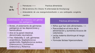 Fct.
de Rx
o Prematurez +++ Practicas alimentarias
o RN de término (Fct. Directo  enfermedad de Hirschprung)
o Antecedente de una exanguinotransfusión o una cardiopatía congénita
cianótica
Colonización del intestino con gérme-
nes patógenos
• Brotes, el aislamiento de gérmenes
patógenos en las deposiciones y
hemocultivos
• Aire en la pared intestinal,
denominado neumatosis
• Frec: Klebsíella, E. colt, gérmenes
anaeróbicos, Stapbylococcus
epidermidis, Stapbylococcus aureus,
Enterococcus, Coronavirus
Enterovirus y Rotavirus
Prácticas alimentarias:
• Niños que han sido alimentados. ++
• Precocidad en el inicio de la
alimentación y aumentos bruscos de
volúmenes.
• Leche materna disminuye el riesgo
de ECN
• Fórmulas lácteas hiperosmolares
 