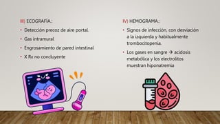 III) ECOGRAFÍA.:
• Detección precoz de aire portal.
• Gas intramural
• Engrosamiento de pared intestinal
• X Rx no concluyente
IV) HEMOGRAMA.:
• Signos de infección, con desviación
a la izquierda y habitualmente
trombocitopenia.
• Los gases en sangre  acidosis
metabólica y los electrolitos
muestran hiponatremia
 