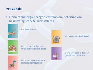 Preventie

• Elementaire hygiëneregels volstaan om het risico van
  besmetting sterk te verminderen

          Handen wassen


                                          Verwarm voedsel goed



          Hou rauwe en bereide
          voedingsmiddelen apart
                                          Bewaar voedsel bij een
                                          goede temperatuur

          Gebruik drinkbaar water
          en goede producten
 