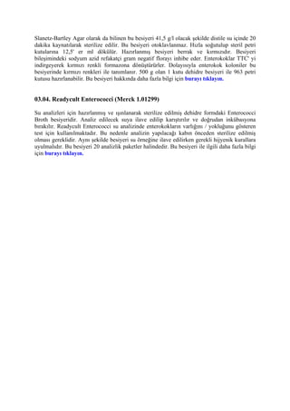Slanetz-Bartley Agar olarak da bilinen bu besiyeri 41,5 g/l olacak şekilde distile su içinde 20
dakika kaynatılarak sterilize edilir. Bu besiyeri otoklavlanmaz. Hızla soğutulup steril petri
kutularına 12,5' er ml dökülür. Hazırlanmış besiyeri berrak ve kırmızıdır. Besiyeri
bileşimindeki sodyum azid refakatçi gram negatif florayı inhibe eder. Enterokoklar TTC' yi
indirgeyerek kırmızı renkli formazona dönüştürürler. Dolayısıyla enterokok koloniler bu
besiyerinde kırmızı renkleri ile tanımlanır. 500 g olan 1 kutu dehidre besiyeri ile 963 petri
kutusu hazırlanabilir. Bu besiyeri hakkında daha fazla bilgi için burayı tıklayın.


03.04. Readycult Enterococci (Merck 1.01299)

Su analizleri için hazırlanmış ve ışınlanarak sterilize edilmiş dehidre formdaki Enterococci
Broth besiyeridir. Analiz edilecek suya ilave edilip karıştırılır ve doğrudan inkübasyona
bırakılır. Readycult Enterococci su analizinde enterokokların varlığını / yokluğunu gösteren
test için kullanılmaktadır. Bu nedenle analizin yapılacağı kabın önceden sterilize edilmiş
olması gereklidir. Aynı şekilde besiyeri su örneğine ilave edilirken gerekli hijyenik kurallara
uyulmalıdır. Bu besiyeri 20 analizlik paketler halindedir. Bu besiyeri ile ilgili daha fazla bilgi
için burayı tıklayın.
 