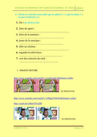 ESCUELA DE IDIOMAS TOP LANGUAGE SCHOOL ST. PAUL 2013
CAHIER D´ ÉTÉ Página 10
6. Parmi ces activités, note celles que tu adores (++), que tu aimes (+)
ou que tu détestes (-) :
1. lire : Je détèste lire
2. faire du sport :
………………………………………………….
3. faire de la natation :
…………………………………………….
4. jouer de la musique :
……………………………………………
5. aller au cinéma :
…………………………………………………
6. regarder la télévision :
…………………………………………..
7. voir des concerts de rock :
………………………………………
o ENLACES YOUTUBE
http://www.youtube.com/watch?v=waoZzjwbr-I&feature=colike
SE PRÉSENTER
http://www.youtube.com/watch?v=u5RqjAYDcDA&feature=colike
http://youtu.be/wSknC8VuZJ0
SE PRÉSENTER
 