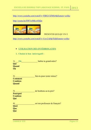 ESCUELA DE IDIOMAS TOP LANGUAGE SCHOOL ST. PAUL 2013
CAHIER D´ ÉTÉ Página 11
http://www.youtube.com/watch?v=PjRG13ZMfz4&feature=colike
http://youtu.be/SWYoMKw4XQo
PRÉSENTER QUELQU´UN/ E
http://www.youtube.com/watch?v=Uov2-kHp7kI&feature=colike
UTILISATION DES INTÉRROGATIFS
1. Choisis le bon intérrogatif :
1) ___Où_______________ habite ta grand-mère?
Qui
Quand
Où
2) __________________ fais-tu pour rester mince?
Comment
Combien
Quand
3) __________________ de bonbons as-tu pris?
Pourquoi
Combien
Qui
4) __________________ est ton professeur de français?
Quoi
Que
Qui
 