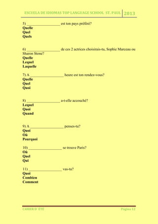 ESCUELA DE IDIOMAS TOP LANGUAGE SCHOOL ST. PAUL 2013
CAHIER D´ ÉTÉ Página 12
5) __________________ est ton pays préfèré?
Quelle
Quel
Quels
6) __________________ de ces 2 actrices choisirais-tu, Sophie Marceau ou
Sharon Stone?
Quelle
Lequel
Laquelle
7) A __________________ heure est ton rendez-vous?
Quelle
Quel
Quoi
8) __________________ a-t-elle accouché?
Lequel
Quoi
Quand
9) A __________________ penses-tu?
Quoi
Où
Pourquoi
10) __________________ se trouve Paris?
Où
Quel
Qui
11) __________________ vas-tu?
Quoi
Combien
Comment
 
