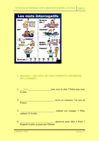 ESCUELA DE IDIOMAS TOP LANGUAGE SCHOOL ST. PAUL 2013
CAHIER D´ ÉTÉ Página 14
3. Questions : QUI, QUE, QUAND, COMMENT, POURQUOI,
OÙ, COMBIEN.
1. ___QUI____________________joue avec le chat ? Pierre joue avec
le chat.
2. _____________________________ vas-tu en vacances ? Je vais en
France.
3. _____________________________ coûtent ces oranges ? Elles
coûtent 2 € le kilo.
4. _____________________________ passes-tu pour aller à Paris ?
Regarde le plan, je passe par Orléans.
 