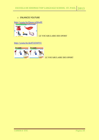 ESCUELA DE IDIOMAS TOP LANGUAGE SCHOOL ST. PAUL 2013
CAHIER D´ ÉTÉ Página 20
o ENLANCES YOUTUBE
http://youtu.be/QaunvyQJmIE
LE VOCABULAIRE DES SPORT
http://youtu.be/nk4f1rE44YU
LE VOCABULAIRE DES SPORT
 