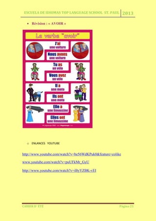 ESCUELA DE IDIOMAS TOP LANGUAGE SCHOOL ST. PAUL 2013
CAHIER D´ ÉTÉ Página 21
Révision : « AVOIR »
o ENLANCES YOUTUBE
http://www.youtube.com/watch?v=be56WdKPuk0&feature=colike
www.youtube.com/watch?v=puUFkMr_GyU
http://www.youtube.com/watch?v=iByYZBK-vEI
 