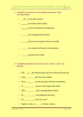 ESCUELA DE IDIOMAS TOP LANGUAGE SCHOOL ST. PAUL 2013
CAHIER D´ ÉTÉ Página 22
1. Complète les phrases avec le pronom personnel sujet
correspondant.
- __TU_ as une jolie maison.
- ______ ai un chat et deux chiens.
- ______ avons une famille très nombreuse.
- ______ avez un appartement à Paris.
- ______ ont envie de voyager à travers le monde.
- ______ a un examen de français très important.
- ______ as quinze ans et demi.
2. Complète les phrases suivantes avec le verbe « avoir » au
présent :
- Elle ___a___du sommeil parce qu’elle ne dort pas beaucoup.
- Vous _________ des amis très sympas.
- Nous _________ un ami qui parle français couramment.
- Je ____________ mal au ventre depuis hier matin.
- Elles __________ deux correspondants italiens.
- Ils ____________ la nostalgie de leur pays.
- Tu ___________ envie de venir ?
- Sophie et moi, on ______ la même voiture.
 