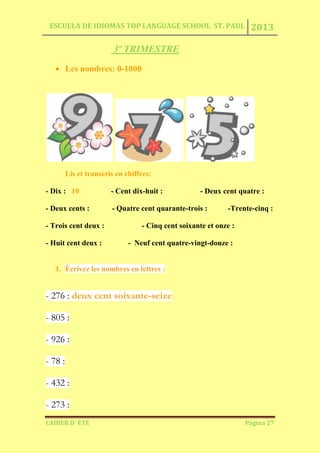 ESCUELA DE IDIOMAS TOP LANGUAGE SCHOOL ST. PAUL 2013
CAHIER D´ ÉTÉ Página 27
3º TRIMESTRE
Les nombres: 0-1000
Lis et transcris en chiffres:
- Dix : 10 - Cent dix-huit : - Deux cent quatre :
- Deux cents : - Quatre cent quarante-trois : -Trente-cinq :
- Trois cent deux : - Cinq cent soixante et onze :
- Huit cent deux : - Neuf cent quatre-vingt-douze :
1. Écrivez les nombres en lettres :
- 276 : deux cent soixante-seize
- 805 :
- 926 :
- 78 :
- 432 :
- 273 :
 
