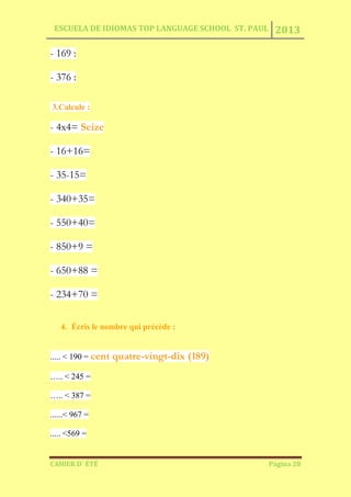 ESCUELA DE IDIOMAS TOP LANGUAGE SCHOOL ST. PAUL 2013
CAHIER D´ ÉTÉ Página 28
- 169 :
- 376 :
3.Calcule :
- 4x4= Seize
- 16+16=
- 35-15=
- 340+35=
- 550+40=
- 850+9 =
- 650+88 =
- 234+70 =
4. Écris le nombre qui précède :
..... < 190 = cent quatre-vingt-dix (189)
….. < 245 =
….. < 387 =
......< 967 =
..... <569 =
 