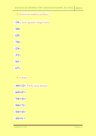 ESCUELA DE IDIOMAS TOP LANGUAGE SCHOOL ST. PAUL 2013
CAHIER D´ ÉTÉ Página 3
2. Écrivez les nombres en lettres :
- 196 : cent quatre-vingt-seize
- 580 :
- 629 :
- 700 :
- 234 :
- 372 :
- 961 :
- 673 :
3. Calcule :
- 300+12= Trois cent douze
- 600+87=
- 700+36=
- 900+71=
- 500+43=
- 450+8 =
 