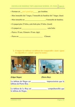 ESCUELA DE IDIOMAS TOP LANGUAGE SCHOOL ST. PAUL 2013
CAHIER D´ ÉTÉ Página 30
- Norman est __aussi grand que_____ que Jonathan.
- Mon immeuble fait 7 étages, l’immeuble de Sandrine fait 7 étages. (haut)
- Mon inmeuble est ________________________l’immeuble de Sandrine.
- Ce paquet pèse 35 kilos, cette boîte pèse 35 kilos. (lourd)
- Ce paquet est ____________________________ cette boîte.
- Pierre a 78 ans, Clément a 78 ans. (âgé)
- Pierre est ___________________________ Clément.
2. Compare les tableaux en utilisant des comparatifs « aussi » (pour
les adjectifs) et « autant » (pour les noms) :
(Edgar Degas) (Pierre Roy)
Le tableau de Degas est ______________ impressioniste que le
tableau de Pierre Roy.
Le tableau de Le Roy est _______________ compréhensible que
le tableau de Degas.
 