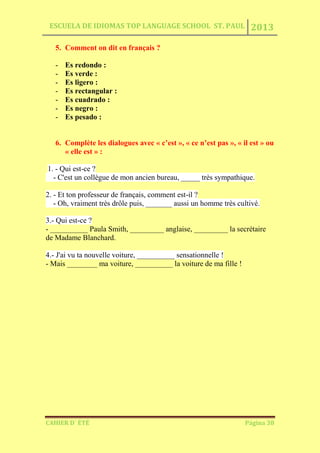ESCUELA DE IDIOMAS TOP LANGUAGE SCHOOL ST. PAUL 2013
CAHIER D´ ÉTÉ Página 38
5. Comment on dit en français ?
- Es redondo :
- Es verde :
- Es ligero :
- Es rectangular :
- Es cuadrado :
- Es negro :
- Es pesado :
6. Complète les dialogues avec « c’est », « ce n’est pas », « il est » ou
« elle est » :
1. - Qui est-ce ?
- C'est un collègue de mon ancien bureau, _____ très sympathique.
2. - Et ton professeur de français, comment est-il ?
- Oh, vraiment très drôle puis, _______ aussi un homme très cultivé.
3.- Qui est-ce ?
- __________ Paula Smith, _________ anglaise, _________ la secrétaire
de Madame Blanchard.
4.- J'ai vu ta nouvelle voiture, __________ sensationnelle !
- Mais ________ ma voiture, __________ la voiture de ma fille !
 