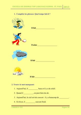 ESCUELA DE IDIOMAS TOP LANGUAGE SCHOOL ST. PAUL 2013
CAHIER D´ ÉTÉ Página 40
1. Complète les phrases: Quel temps fait-il ?
Il fait_______________________
Il aime ________________________
Il fait _______________________
Il fait _________________________
2. Trouve le mot manquant:
1. Aujourd’hui, il __________ beau et il y a du soleil.
2. Quand il __________, on peut faire du ski.
3. Aujourd’hui, le ciel est très couvert : il y a beaucoup de __________.
4. En hiver, il __________ souvent froid.
 
