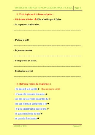 ESCUELA DE IDIOMAS TOP LANGUAGE SCHOOL ST. PAUL 2013
CAHIER D´ ÉTÉ Página 49
3. Écris la phrase à la forme négative :
- Elle habite à Dalas.  Elle n’habite pas à Dalas.
- Ils regardent la télévision.
.........................................................................................................................
- J’adore le golf.
.........................................................................................................................
- Je joue aux cartes.
.........................................................................................................................
- Nous parlons en classe.
.........................................................................................................................
- Tu étudies souvent.
.........................................................................................................................
4. Retrouve l’ordre de ces phrases :
- ne pas dit la il vérité  Il ne dit pas la vérité
- n' pas elle oranges les aime 
- ne pas la télévision regardes tu 
- ne pas français comprend il le 
- n' pas catastrophe est ce une 
- n' pas voiture de ils ont 
- n' pas de il a chance 
 