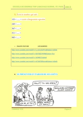 ESCUELA DE IDIOMAS TOP LANGUAGE SCHOOL ST. PAUL 2013
CAHIER D´ ÉTÉ Página 5
5. Écris le nombre qui suit :
153 < ...... = cent cinquante-quatre
249 < ...... =
367 < ..... =
511 < ..... =
985 < ..... =
o ENLACES YOUTUBE LOS NUMEROS
http://www.youtube.com/watch?v=3_1cGzAeFFw&feature=relmfu
http://www.youtube.com/watch?v=IIaVDjJU9O0&feature=fvsr
http://www.youtube.com/watch?v=AOMGTAabin8
http://www.youtube.com/watch?v=xCSsh3XHozw&feature=relmfu
SE PRÉSENTER ET PARLER DE SES GOÛTS
 