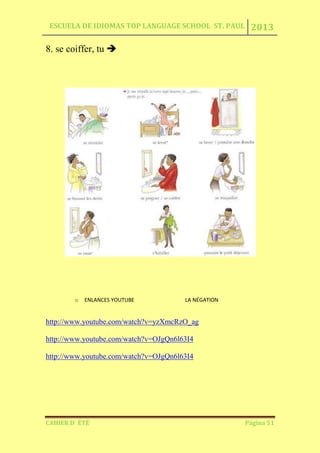 ESCUELA DE IDIOMAS TOP LANGUAGE SCHOOL ST. PAUL 2013
CAHIER D´ ÉTÉ Página 51
8. se coiffer, tu 
o ENLANCES YOUTUBE LA NÉGATION
http://www.youtube.com/watch?v=yzXmcRzO_ag
http://www.youtube.com/watch?v=OJgQn6l63I4
http://www.youtube.com/watch?v=OJgQn6l63I4
 